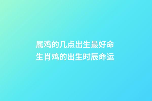 属鸡的几点出生最好命 生肖鸡的出生时辰命运